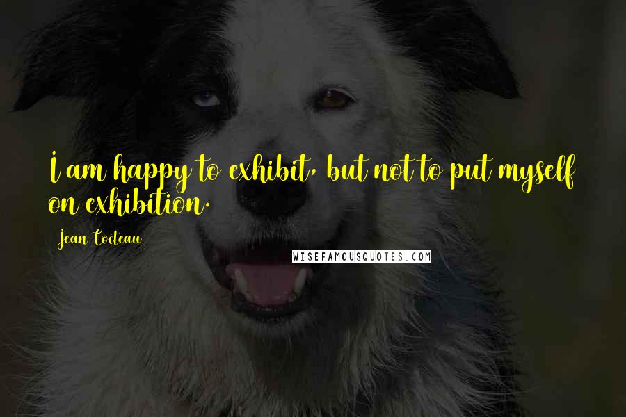 Jean Cocteau Quotes: I am happy to exhibit, but not to put myself on exhibition.