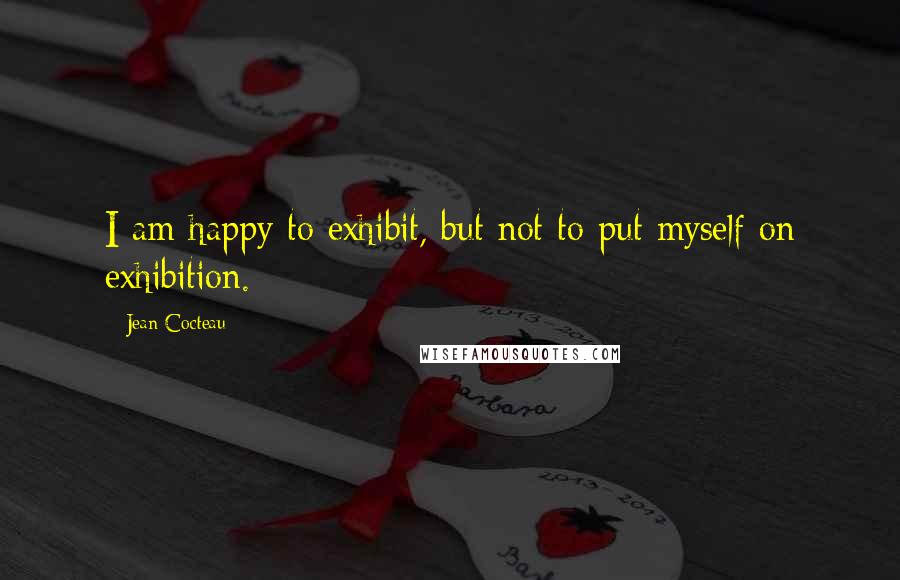 Jean Cocteau Quotes: I am happy to exhibit, but not to put myself on exhibition.