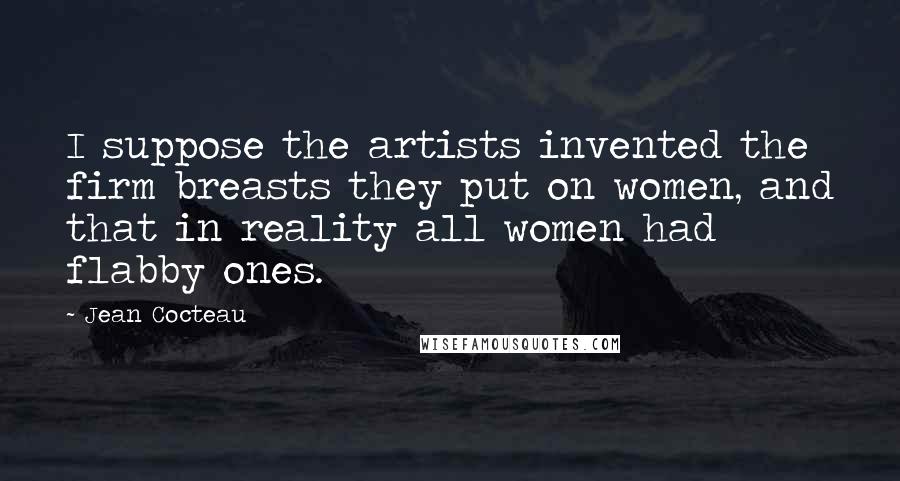 Jean Cocteau Quotes: I suppose the artists invented the firm breasts they put on women, and that in reality all women had flabby ones.