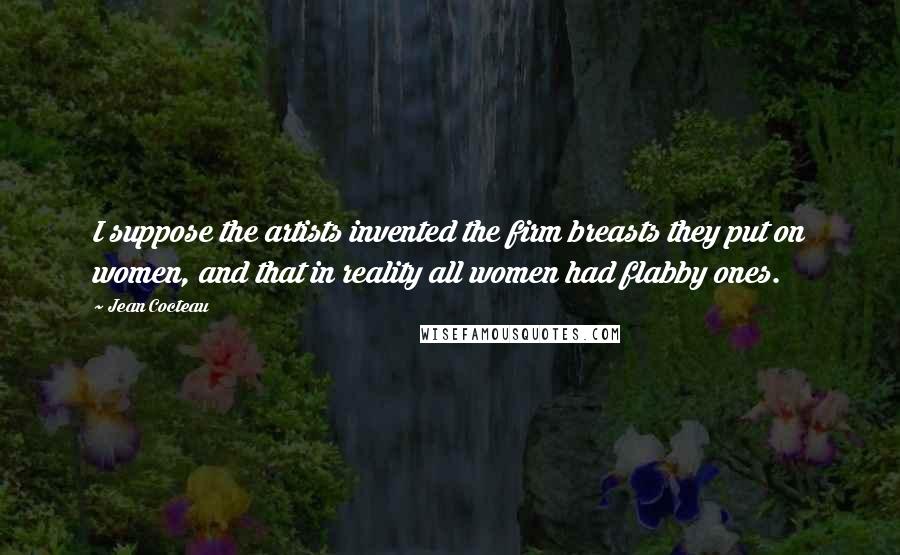 Jean Cocteau Quotes: I suppose the artists invented the firm breasts they put on women, and that in reality all women had flabby ones.