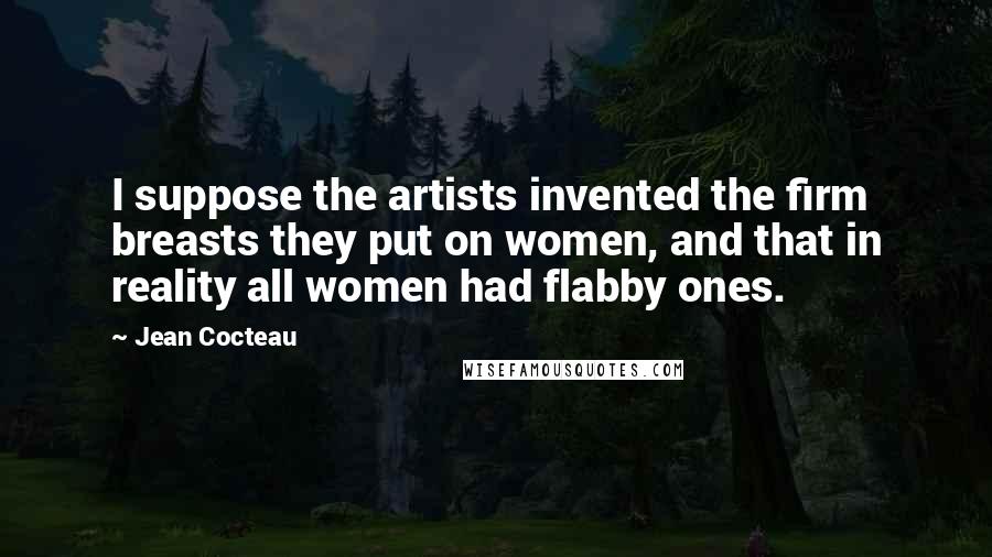 Jean Cocteau Quotes: I suppose the artists invented the firm breasts they put on women, and that in reality all women had flabby ones.