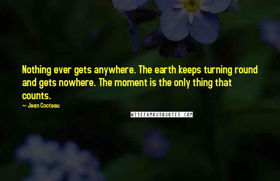 Jean Cocteau Quotes: Nothing ever gets anywhere. The earth keeps turning round and gets nowhere. The moment is the only thing that counts.