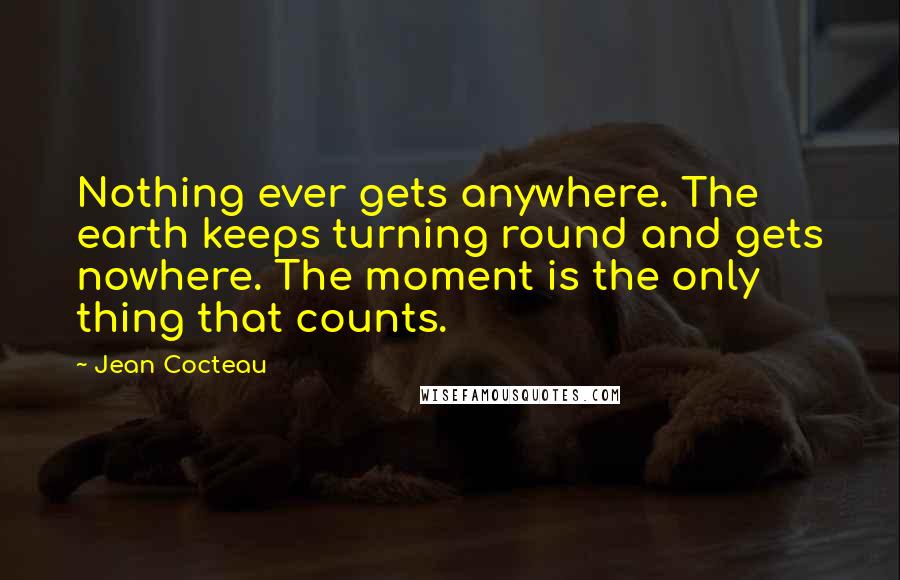 Jean Cocteau Quotes: Nothing ever gets anywhere. The earth keeps turning round and gets nowhere. The moment is the only thing that counts.