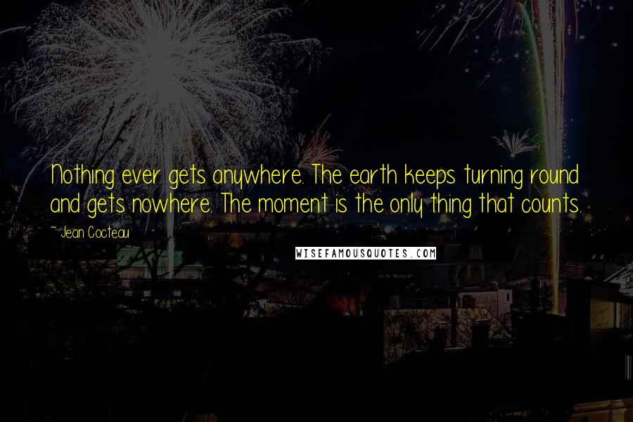 Jean Cocteau Quotes: Nothing ever gets anywhere. The earth keeps turning round and gets nowhere. The moment is the only thing that counts.