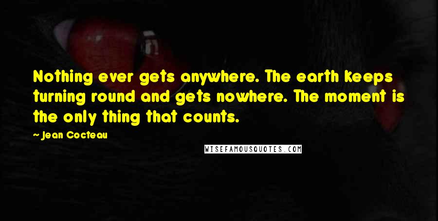 Jean Cocteau Quotes: Nothing ever gets anywhere. The earth keeps turning round and gets nowhere. The moment is the only thing that counts.