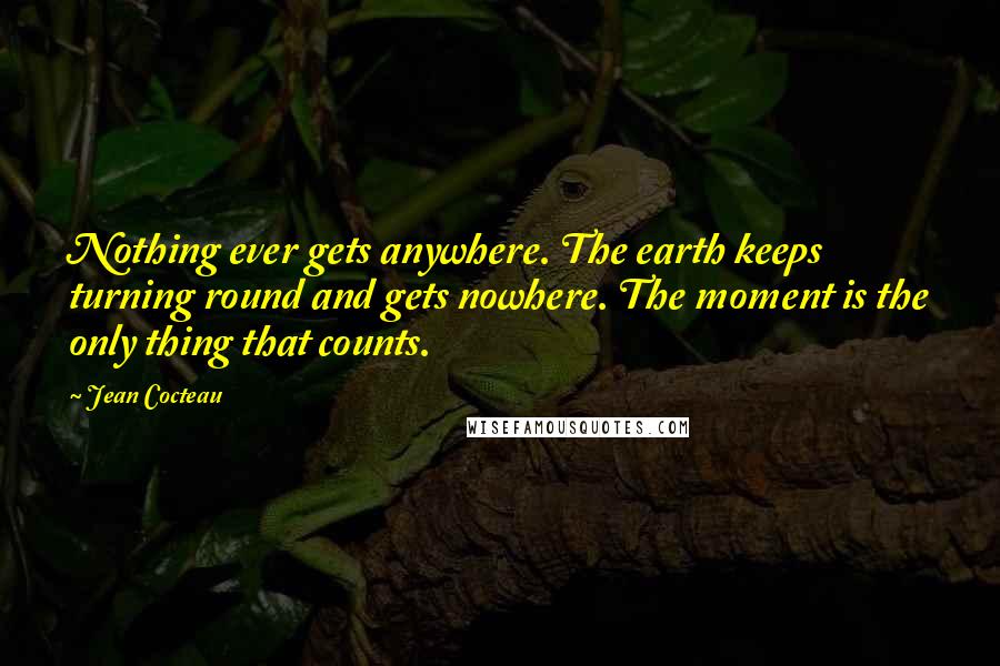 Jean Cocteau Quotes: Nothing ever gets anywhere. The earth keeps turning round and gets nowhere. The moment is the only thing that counts.