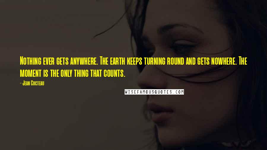 Jean Cocteau Quotes: Nothing ever gets anywhere. The earth keeps turning round and gets nowhere. The moment is the only thing that counts.