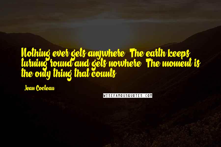 Jean Cocteau Quotes: Nothing ever gets anywhere. The earth keeps turning round and gets nowhere. The moment is the only thing that counts.