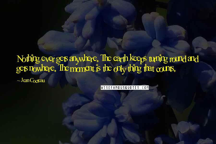 Jean Cocteau Quotes: Nothing ever gets anywhere. The earth keeps turning round and gets nowhere. The moment is the only thing that counts.
