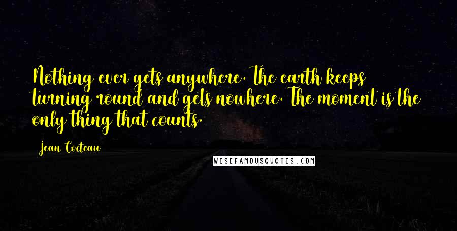 Jean Cocteau Quotes: Nothing ever gets anywhere. The earth keeps turning round and gets nowhere. The moment is the only thing that counts.