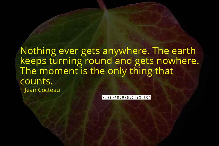 Jean Cocteau Quotes: Nothing ever gets anywhere. The earth keeps turning round and gets nowhere. The moment is the only thing that counts.