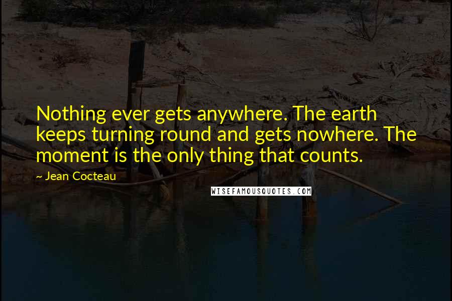 Jean Cocteau Quotes: Nothing ever gets anywhere. The earth keeps turning round and gets nowhere. The moment is the only thing that counts.