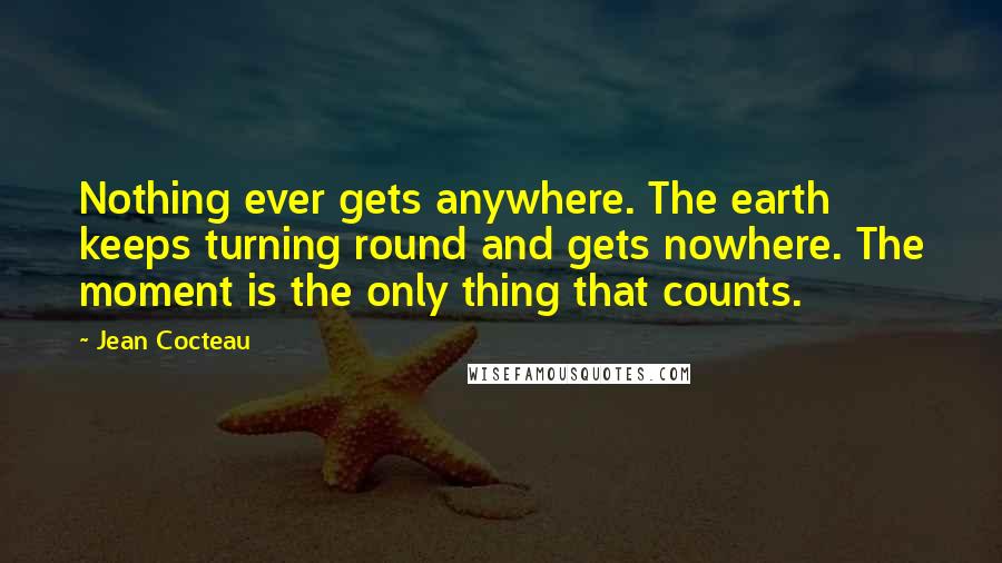 Jean Cocteau Quotes: Nothing ever gets anywhere. The earth keeps turning round and gets nowhere. The moment is the only thing that counts.
