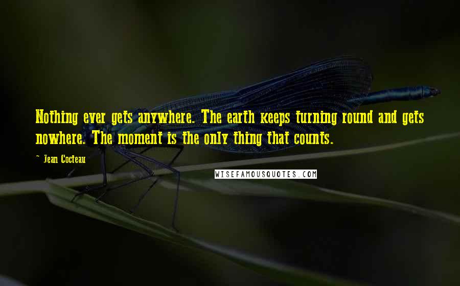 Jean Cocteau Quotes: Nothing ever gets anywhere. The earth keeps turning round and gets nowhere. The moment is the only thing that counts.