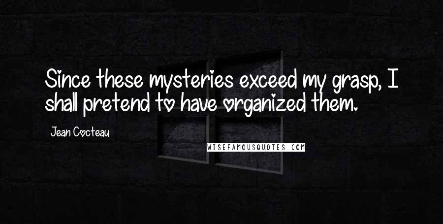 Jean Cocteau Quotes: Since these mysteries exceed my grasp, I shall pretend to have organized them.