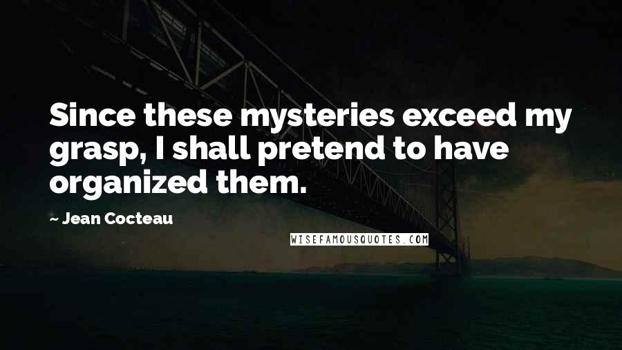 Jean Cocteau Quotes: Since these mysteries exceed my grasp, I shall pretend to have organized them.