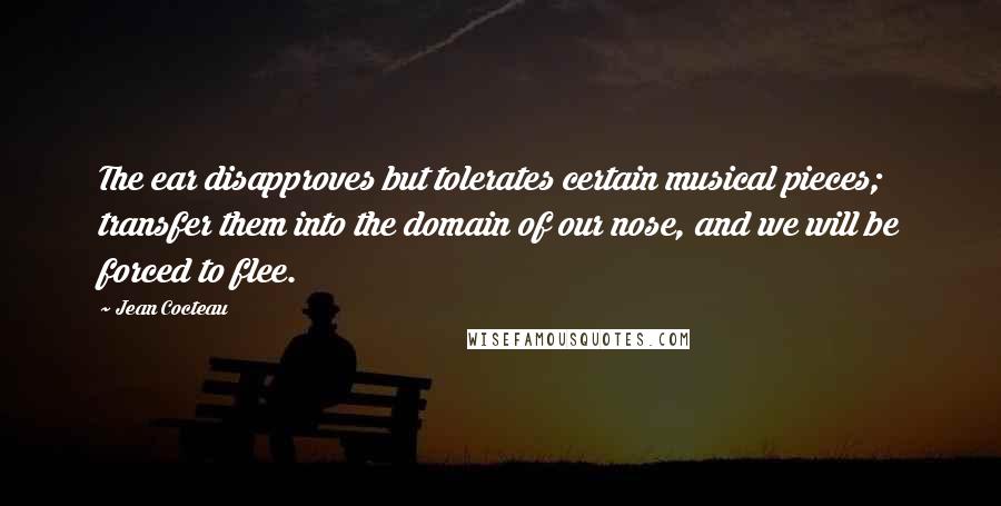 Jean Cocteau Quotes: The ear disapproves but tolerates certain musical pieces; transfer them into the domain of our nose, and we will be forced to flee.