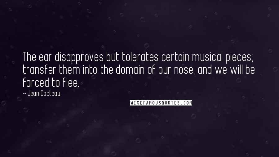 Jean Cocteau Quotes: The ear disapproves but tolerates certain musical pieces; transfer them into the domain of our nose, and we will be forced to flee.