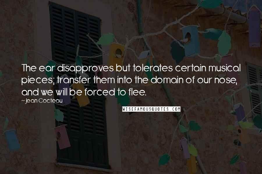 Jean Cocteau Quotes: The ear disapproves but tolerates certain musical pieces; transfer them into the domain of our nose, and we will be forced to flee.