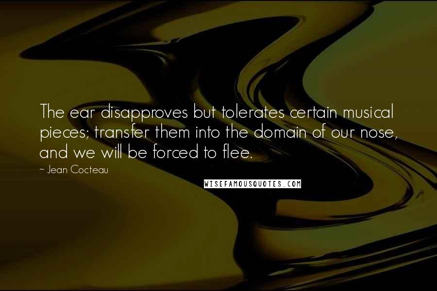 Jean Cocteau Quotes: The ear disapproves but tolerates certain musical pieces; transfer them into the domain of our nose, and we will be forced to flee.