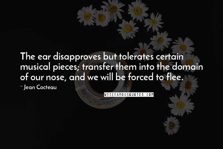 Jean Cocteau Quotes: The ear disapproves but tolerates certain musical pieces; transfer them into the domain of our nose, and we will be forced to flee.