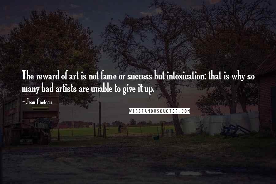 Jean Cocteau Quotes: The reward of art is not fame or success but intoxication: that is why so many bad artists are unable to give it up.