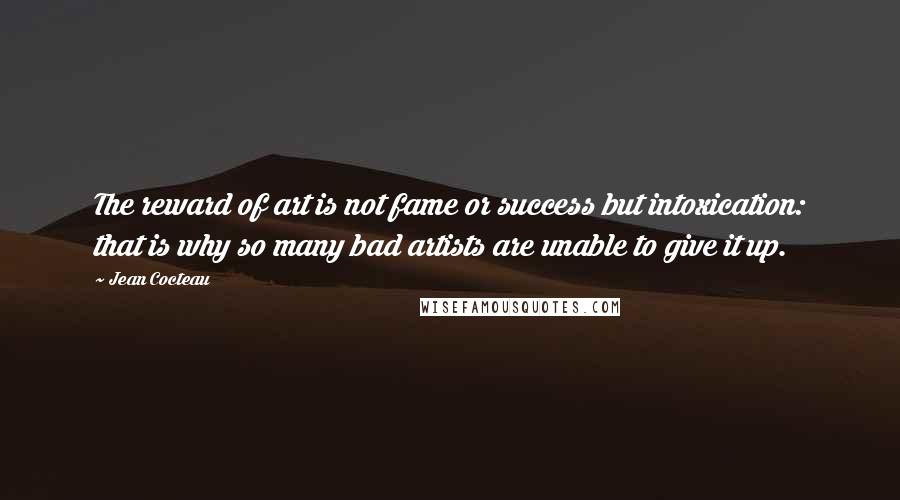 Jean Cocteau Quotes: The reward of art is not fame or success but intoxication: that is why so many bad artists are unable to give it up.