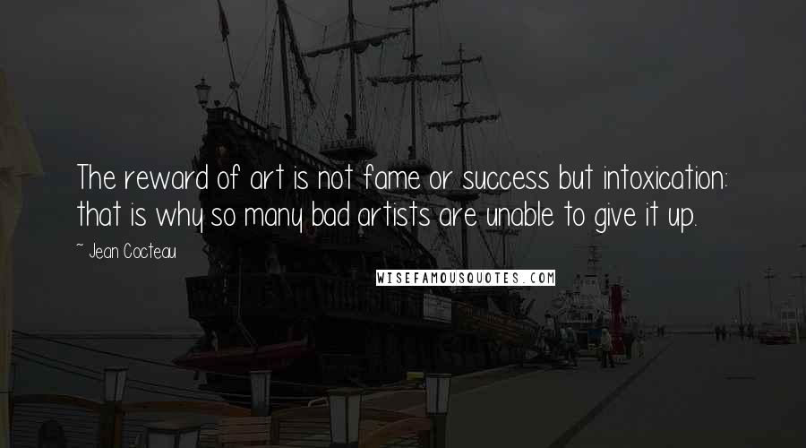 Jean Cocteau Quotes: The reward of art is not fame or success but intoxication: that is why so many bad artists are unable to give it up.