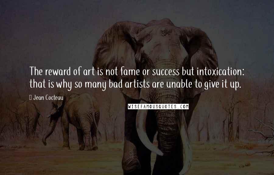 Jean Cocteau Quotes: The reward of art is not fame or success but intoxication: that is why so many bad artists are unable to give it up.