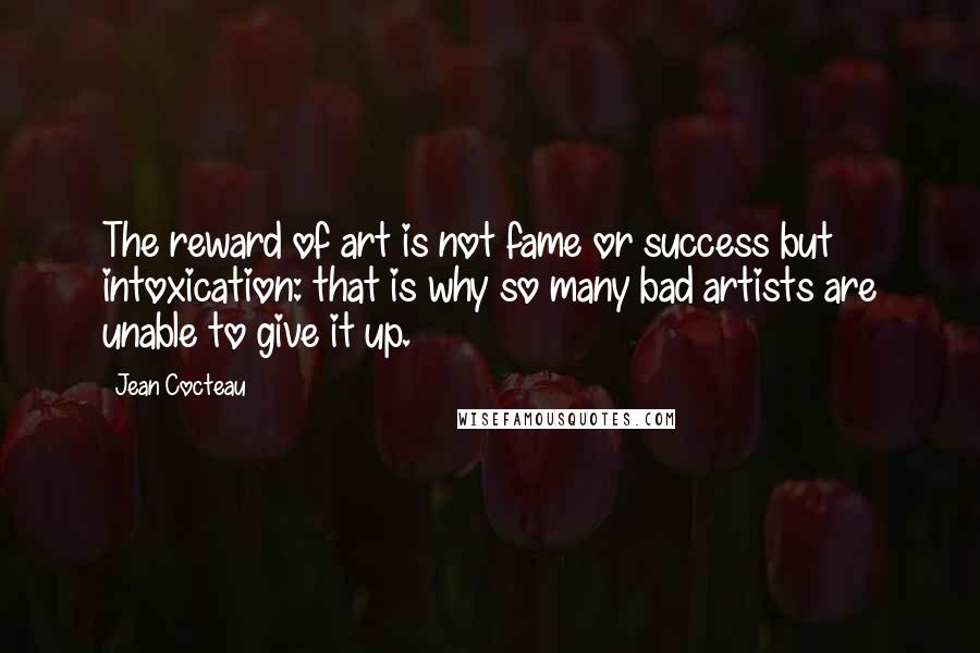 Jean Cocteau Quotes: The reward of art is not fame or success but intoxication: that is why so many bad artists are unable to give it up.