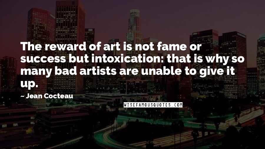 Jean Cocteau Quotes: The reward of art is not fame or success but intoxication: that is why so many bad artists are unable to give it up.