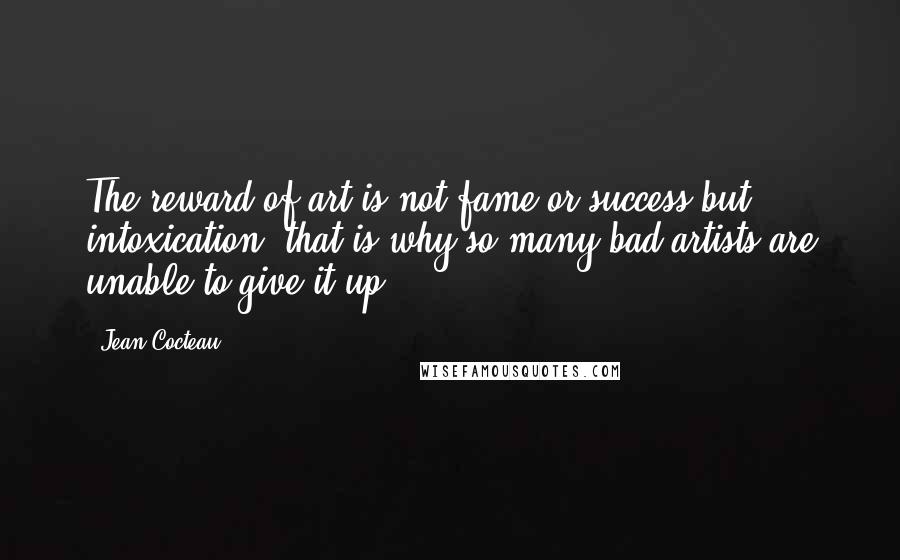 Jean Cocteau Quotes: The reward of art is not fame or success but intoxication: that is why so many bad artists are unable to give it up.