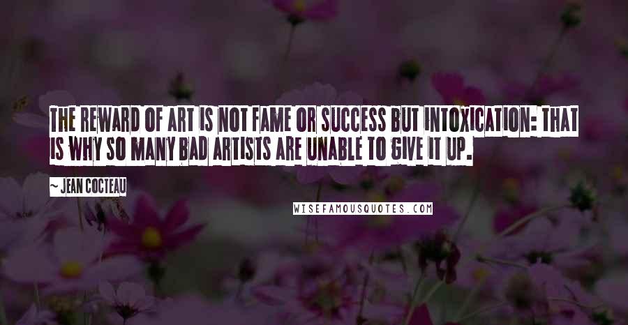 Jean Cocteau Quotes: The reward of art is not fame or success but intoxication: that is why so many bad artists are unable to give it up.