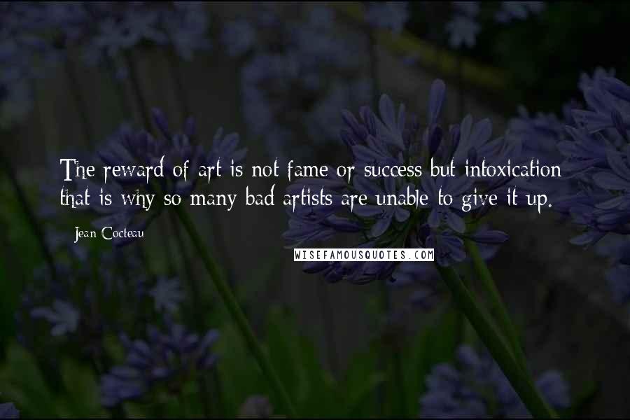 Jean Cocteau Quotes: The reward of art is not fame or success but intoxication: that is why so many bad artists are unable to give it up.