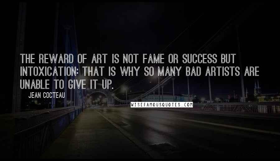 Jean Cocteau Quotes: The reward of art is not fame or success but intoxication: that is why so many bad artists are unable to give it up.