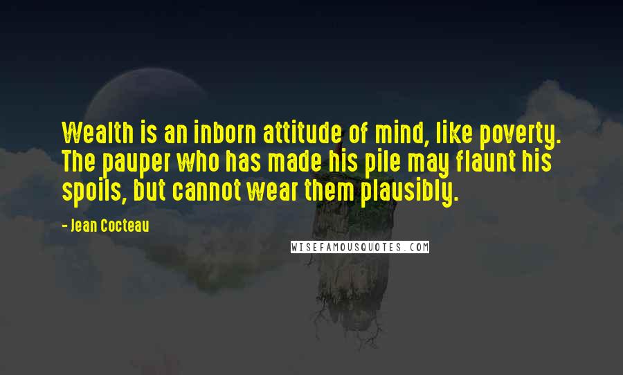 Jean Cocteau Quotes: Wealth is an inborn attitude of mind, like poverty. The pauper who has made his pile may flaunt his spoils, but cannot wear them plausibly.