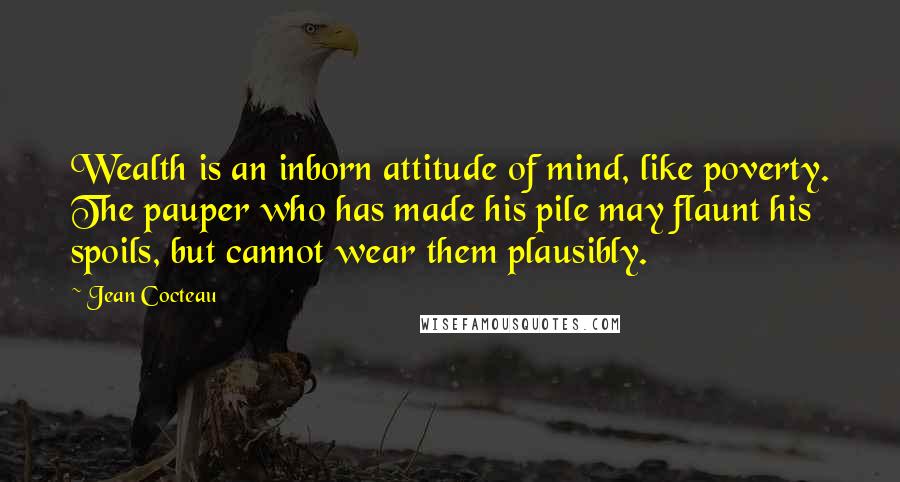 Jean Cocteau Quotes: Wealth is an inborn attitude of mind, like poverty. The pauper who has made his pile may flaunt his spoils, but cannot wear them plausibly.