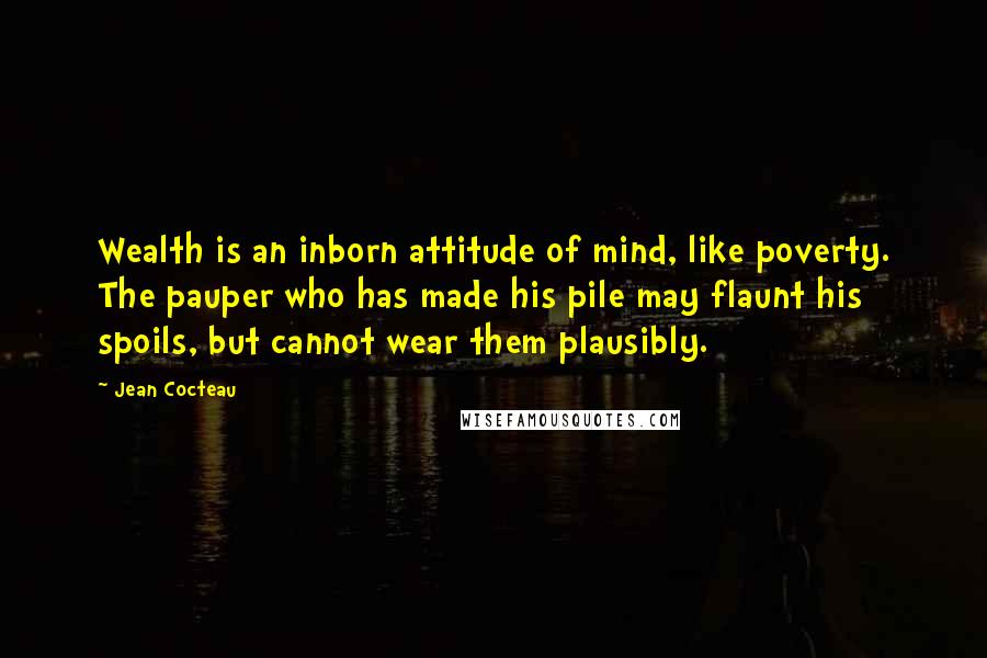 Jean Cocteau Quotes: Wealth is an inborn attitude of mind, like poverty. The pauper who has made his pile may flaunt his spoils, but cannot wear them plausibly.