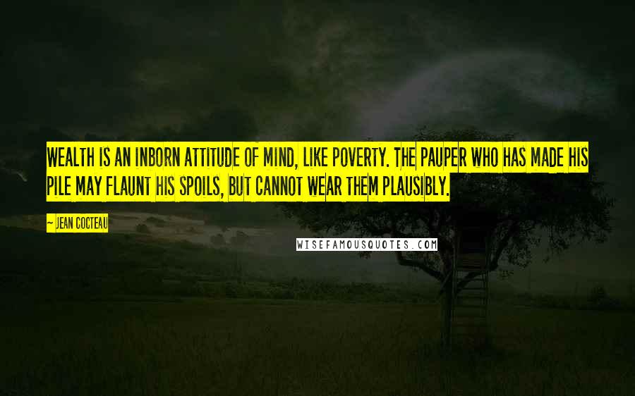 Jean Cocteau Quotes: Wealth is an inborn attitude of mind, like poverty. The pauper who has made his pile may flaunt his spoils, but cannot wear them plausibly.