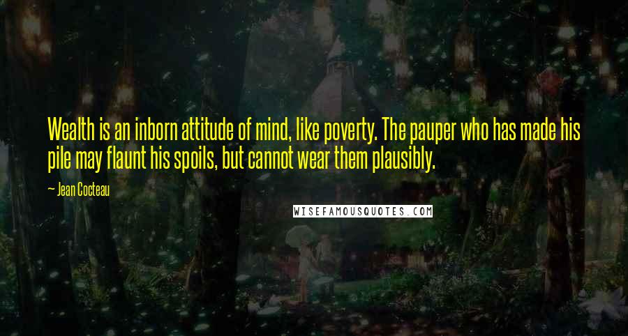 Jean Cocteau Quotes: Wealth is an inborn attitude of mind, like poverty. The pauper who has made his pile may flaunt his spoils, but cannot wear them plausibly.