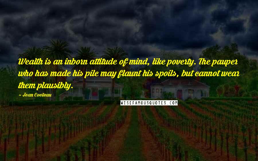 Jean Cocteau Quotes: Wealth is an inborn attitude of mind, like poverty. The pauper who has made his pile may flaunt his spoils, but cannot wear them plausibly.