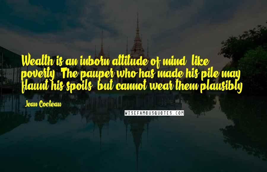 Jean Cocteau Quotes: Wealth is an inborn attitude of mind, like poverty. The pauper who has made his pile may flaunt his spoils, but cannot wear them plausibly.