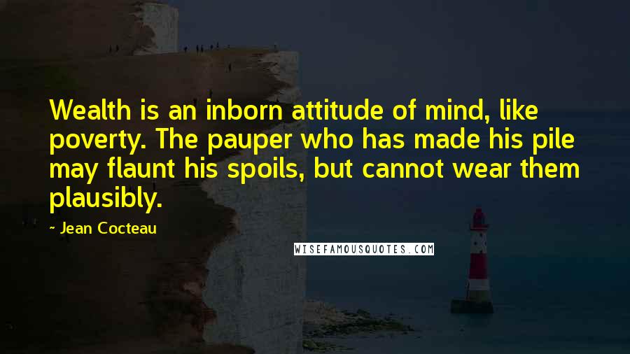 Jean Cocteau Quotes: Wealth is an inborn attitude of mind, like poverty. The pauper who has made his pile may flaunt his spoils, but cannot wear them plausibly.