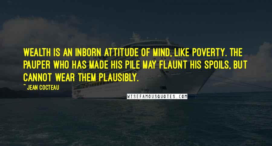 Jean Cocteau Quotes: Wealth is an inborn attitude of mind, like poverty. The pauper who has made his pile may flaunt his spoils, but cannot wear them plausibly.