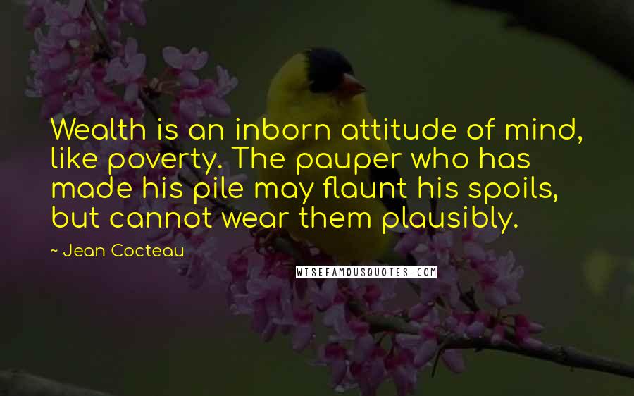 Jean Cocteau Quotes: Wealth is an inborn attitude of mind, like poverty. The pauper who has made his pile may flaunt his spoils, but cannot wear them plausibly.