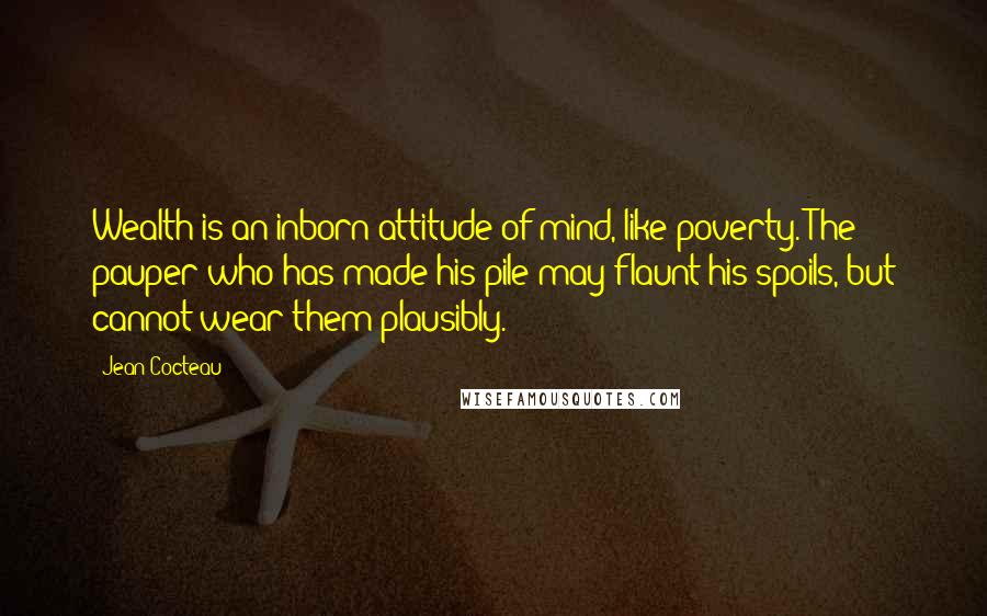 Jean Cocteau Quotes: Wealth is an inborn attitude of mind, like poverty. The pauper who has made his pile may flaunt his spoils, but cannot wear them plausibly.