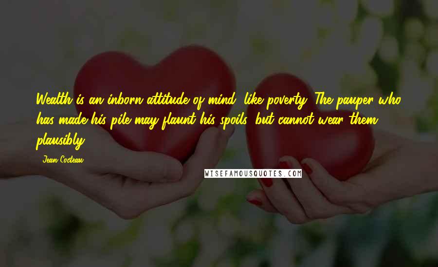 Jean Cocteau Quotes: Wealth is an inborn attitude of mind, like poverty. The pauper who has made his pile may flaunt his spoils, but cannot wear them plausibly.