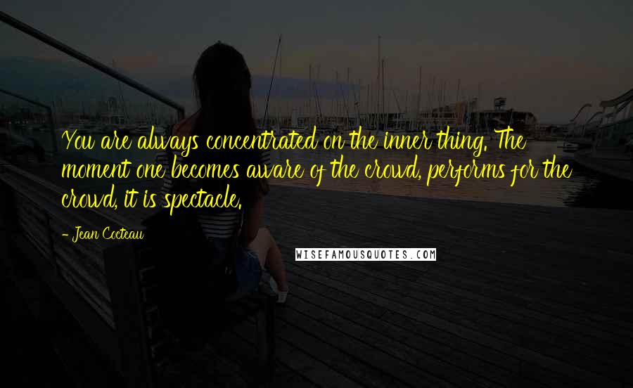 Jean Cocteau Quotes: You are always concentrated on the inner thing. The moment one becomes aware of the crowd, performs for the crowd, it is spectacle.