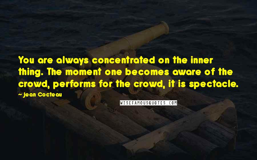 Jean Cocteau Quotes: You are always concentrated on the inner thing. The moment one becomes aware of the crowd, performs for the crowd, it is spectacle.