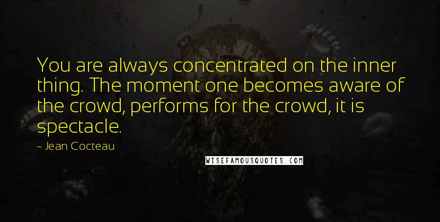 Jean Cocteau Quotes: You are always concentrated on the inner thing. The moment one becomes aware of the crowd, performs for the crowd, it is spectacle.
